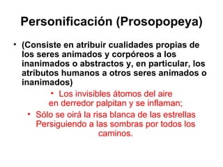 Personificación (Prosopopeya) (Consiste en atribuir cualidades propias de los seres animados y corpóreos a los inanimados o abstractos y, en particular, los atributos humanos a otros seres animados o inanimados) Los invisibles átomos del aire en derredor palpitan y se inflaman; Sólo se oirá la risa blanca de las estrellas Persiguiendo a las sombras por todos los caminos. 