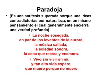 Paradoja (Es una antítesis superada porque une ideas contradictorias por naturaleza, en un mismo pensamiento el cual generalmente encierra una verdad profunda) La noche sosegada,  en par de los levantes de la aurora, la música callada,  la soledad sonora, la cena que recrea y enamora. Vivo sin vivir en mí, y tan alta vida espero, que muero porque no muero 