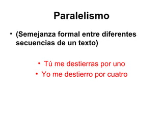 Paralelismo (Semejanza formal entre diferentes secuencias de un texto) Tú me destierras por uno Yo me destierro por cuatro 
