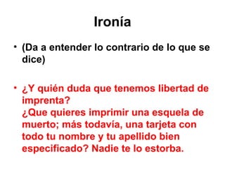 Ironía (Da a entender lo contrario de lo que se dice) ¿Y quién duda que tenemos libertad de imprenta? ¿Que quieres imprimir una esquela de muerto; más todavía, una tarjeta con todo tu nombre y tu apellido bien especificado? Nadie te lo estorba. 