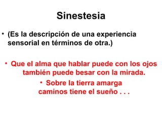 Sinestesia (Es la descripción de una experiencia sensorial en términos de otra.) Que el alma que hablar puede con los ojos también puede besar con la mirada. Sobre la tierra amarga caminos tiene el sueño . . . 