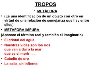 TROPOS   METÁFORA (Es una identificación de un objeto con otro en virtud de una relación de semejanza que hay entre ellos) METÁFORA IMPURA  (Aparece el término real y también el imaginario) El cristal del agua Nuestras vidas son los ríos que van a dar a la mar que es el morir . . . Cabello de oro La calle, un infierno 