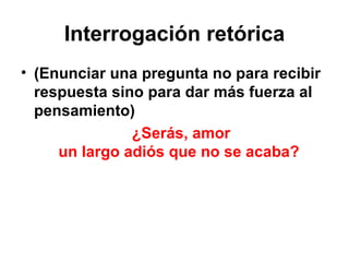 Interrogación retórica (Enunciar una pregunta no para recibir respuesta sino para dar más fuerza al pensamiento) ¿Serás, amor un largo adiós que no se acaba?  