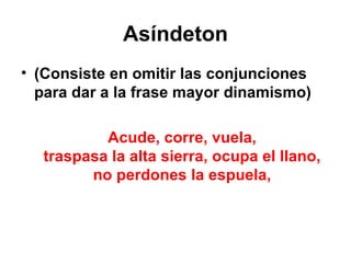Asíndeton (Consiste en omitir las conjunciones para dar a la frase mayor dinamismo) Acude, corre, vuela, traspasa la alta sierra, ocupa el llano, no perdones la espuela, 