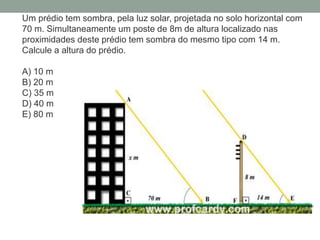 Um prédio tem sombra, pela luz solar, projetada no solo horizontal com
70 m. Simultaneamente um poste de 8m de altura localizado nas
proximidades deste prédio tem sombra do mesmo tipo com 14 m.
Calcule a altura do prédio.
A) 10 m
B) 20 m
C) 35 m
D) 40 m
E) 80 m
 