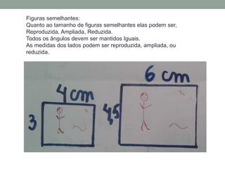 Figuras semelhantes:
Quanto ao tamanho de figuras semelhantes elas podem ser,
Reproduzida, Ampliada, Reduzida.
Todos os ângulos devem ser mantidos Iguais.
As medidas dos lados podem ser reproduzida, ampliada, ou
reduzida.
 