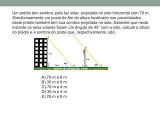 Um prédio tem sombra, pela luz solar, projetada no solo horizontal com 70 m.
Simultaneamente um poste de 8m de altura localizado nas proximidades
deste prédio também tem sua sombra projetada no solo. Sabendo que neste
instante os raios solares fazem um ângulo de 45° com o solo, calcule a altura
do prédio e a sombra do poste que, respectivamente, são:
A) 70 m e 8 m
B) 35 m e 8 m
C) 70 m e 4 m
D) 35 m e 4 m
E) 20 m e 8 m
 