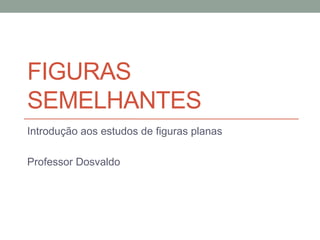 FIGURAS
SEMELHANTES
Introdução aos estudos de figuras planas
Professor Dosvaldo
 