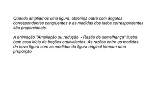 Quando ampliamos uma figura, obtemos outra com ângulos
correspondentes congruentes e as medidas dos lados correspondentes
são proporcionais.
A animação "Ampliação ou redução - Razão de semelhança" ilustra
bem essa ideia de frações equivalentes. As razões entre as medidas
da nova figura com as medidas da figura original formam uma
proporção
 
