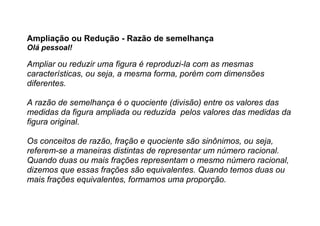 Ampliação ou Redução - Razão de semelhança
Olá pessoal!
Ampliar ou reduzir uma figura é reproduzi-la com as mesmas
características, ou seja, a mesma forma, porém com dimensões
diferentes.
A razão de semelhança é o quociente (divisão) entre os valores das
medidas da figura ampliada ou reduzida pelos valores das medidas da
figura original.
Os conceitos de razão, fração e quociente são sinônimos, ou seja,
referem-se a maneiras distintas de representar um número racional.
Quando duas ou mais frações representam o mesmo número racional,
dizemos que essas frações são equivalentes. Quando temos duas ou
mais frações equivalentes, formamos uma proporção.
 