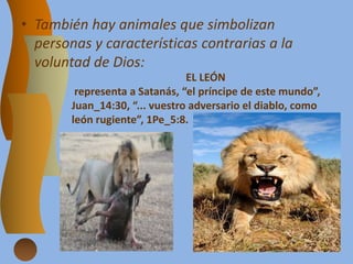 • También hay animales que simbolizan
personas y características contrarias a la
voluntad de Dios:
EL LEÓN
representa a Satanás, “el príncipe de este mundo”,
Juan_14:30, “... vuestro adversario el diablo, como
león rugiente”, 1Pe_5:8.
 