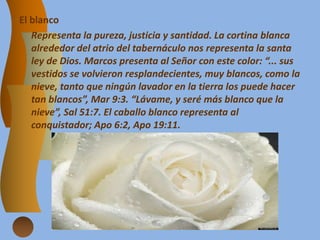 El blanco
Representa la pureza, justicia y santidad. La cortina blanca
alrededor del atrio del tabernáculo nos representa la santa
ley de Dios. Marcos presenta al Señor con este color: “... sus
vestidos se volvieron resplandecientes, muy blancos, como la
nieve, tanto que ningún lavador en la tierra los puede hacer
tan blancos”, Mar 9:3. “Lávame, y seré más blanco que la
nieve”, Sal 51:7. El caballo blanco representa al
conquistador; Apo 6:2, Apo 19:11.
 