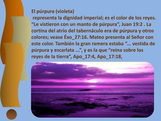 El púrpura (violeta)
representa la dignidad imperial; es el color de los reyes.
“Le vistieron con un manto de púrpura”, Juan 19:2 . La
cortina del atrio del tabernáculo era de púrpura y otros
colores; vease Éxo_27:16. Mateo presenta al Señor con
este color. También la gran ramera estaba “... vestida de
púrpura y escarlata ...”, y es la que “reina sobre los
reyes de la tierra”, Apo_17:4, Apo_17:18.
 