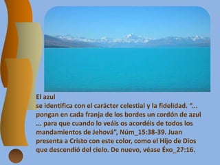 El azul
se identifica con el carácter celestial y la fidelidad. “...
pongan en cada franja de los bordes un cordón de azul
... para que cuando lo veáis os acordéis de todos los
mandamientos de Jehová”, Núm_15:38-39. Juan
presenta a Cristo con este color, como el Hijo de Dios
que descendió del cielo. De nuevo, véase Éxo_27:16.
 