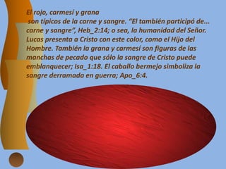 El rojo, carmesí y grana
son típicos de la carne y sangre. “El también participó de...
carne y sangre”, Heb_2:14; o sea, la humanidad del Señor.
Lucas presenta a Cristo con este color, como el Hijo del
Hombre. También la grana y carmesí son figuras de las
manchas de pecado que sólo la sangre de Cristo puede
emblanquecer; Isa_1:18. El caballo bermejo simboliza la
sangre derramada en guerra; Apo_6:4.
 