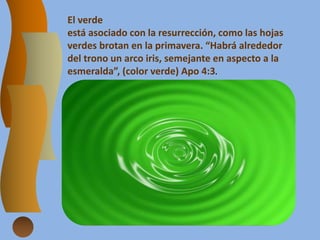 El verde
está asociado con la resurrección, como las hojas
verdes brotan en la primavera. “Habrá alrededor
del trono un arco iris, semejante en aspecto a la
esmeralda”, (color verde) Apo 4:3.
 