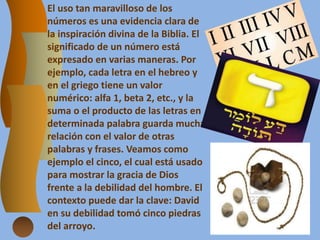 El uso tan maravilloso de los
números es una evidencia clara de
la inspiración divina de la Biblia. El
significado de un número está
expresado en varias maneras. Por
ejemplo, cada letra en el hebreo y
en el griego tiene un valor
numérico: alfa 1, beta 2, etc., y la
suma o el producto de las letras en
determinada palabra guarda mucha
relación con el valor de otras
palabras y frases. Veamos como
ejemplo el cinco, el cual está usado
para mostrar la gracia de Dios
frente a la debilidad del hombre. El
contexto puede dar la clave: David
en su debilidad tomó cinco piedras
del arroyo.
 