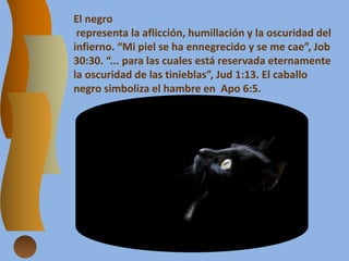 El negro
representa la aflicción, humillación y la oscuridad del
infierno. “Mi piel se ha ennegrecido y se me cae”, Job
30:30. “... para las cuales está reservada eternamente
la oscuridad de las tinieblas”, Jud 1:13. El caballo
negro simboliza el hambre en Apo 6:5.
 