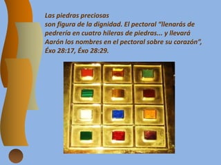 Las piedras preciosas
son figura de la dignidad. El pectoral “llenarás de
pedrería en cuatro hileras de piedras... y llevará
Aarón los nombres en el pectoral sobre su corazón”,
Éxo 28:17, Éxo 28:29.
 