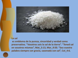 La sal
es emblema de la pureza, sinceridad y verdad como
preservativo. “Vosotros sois la sal de la tierra”. “Tened sal
en vosotros mismos”, Mat_5:13, Mar_9:50. “Sea vuestra
palabra siempre con gracia, sazonada con sal”, Col_4:6.
 