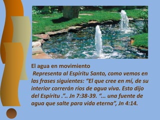 El agua en movimiento
Representa al Espíritu Santo, como vemos en
las frases siguientes: “El que cree en mí, de su
interior correrán ríos de agua viva. Esto dijo
del Espíritu .”.. Jn 7:38-39. “... una fuente de
agua que salte para vida eterna”, Jn 4:14.
 