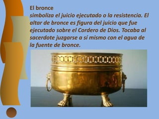 El bronce
simboliza el juicio ejecutado o la resistencia. El
altar de bronce es figura del juicio que fue
ejecutado sobre el Cordero de Dios. Tocaba al
sacerdote juzgarse a sí mismo con el agua de
la fuente de bronce.
 