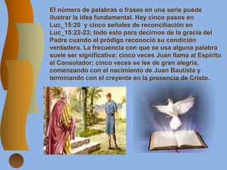 El número de palabras o frases en una serie puede
ilustrar la idea fundamental. Hay cinco pasos en
Luc_15:20 y cinco señales de reconciliación en
Luc_15:22-23; todo esto para decirnos de la gracia del
Padre cuando el pródigo reconoció su condición
verdadera. La frecuencia con que se usa alguna palabra
suele ser significativa: cinco veces Juan llama al Espíritu
el Consolador; cinco veces se lee de gran alegría,
comenzando con el nacimiento de Juan Bautista y
terminando con el creyente en la presencia de Cristo.
 