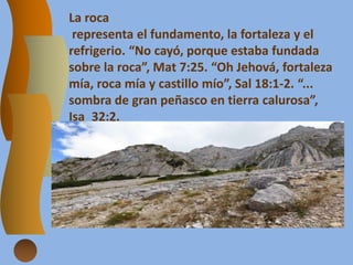 La roca
representa el fundamento, la fortaleza y el
refrigerio. “No cayó, porque estaba fundada
sobre la roca”, Mat 7:25. “Oh Jehová, fortaleza
mía, roca mía y castillo mío”, Sal 18:1-2. “...
sombra de gran peñasco en tierra calurosa”,
Isa_32:2.
 