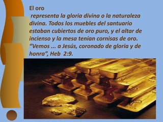 El oro
representa la gloria divina o la naturaleza
divina. Todos los muebles del santuario
estaban cubiertos de oro puro, y el altar de
incienso y la mesa tenían cornisas de oro.
“Vemos ... a Jesús, coronado de gloria y de
honra”, Heb 2:9.
 