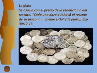 La plata
Se asocia con el precio de la redención o del
rescate. “Cada uno dará a Jehová el rescate
de su persona ... medio siclo” (de plata), Éxo
30:12-13.
 