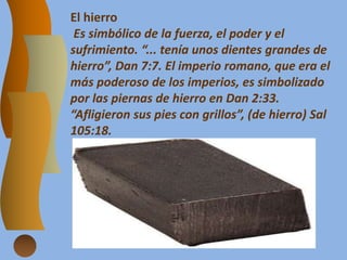 El hierro
Es simbólico de la fuerza, el poder y el
sufrimiento. “... tenía unos dientes grandes de
hierro”, Dan 7:7. El imperio romano, que era el
más poderoso de los imperios, es simbolizado
por las piernas de hierro en Dan 2:33.
“Afligieron sus pies con grillos”, (de hierro) Sal
105:18.
 