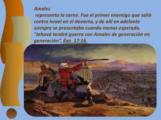 Amalec
representa la carne. Fue el primer enemigo que salió
contra Israel en el desierto, y de allí en adelante
siempre se presentaba cuando menos esperado.
“Jehová tendrá guerra con Amalec de generación en
generación”, Éxo_17:16.
 