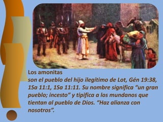 Los amonitas
son el pueblo del hijo ilegítimo de Lot, Gén 19:38,
1Sa 11:1, 1Sa 11:11. Su nombre significa “un gran
pueblo; incesto” y tipifica a los mundanos que
tientan al pueblo de Dios. “Haz alianza con
nosotros”.
 