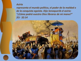 Asiria
representa el mundo político, el poder de la maldad o
de la conquista egoísta. Dijo Senaquerib el asirio:
“¿Cómo podrá vuestro Dios libraros de mi mano?”
2Cr 32:14
 