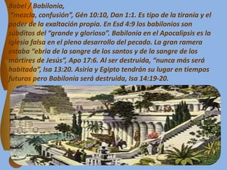 Babel / Babilonia,
“mezcla, confusión”, Gén 10:10, Dan 1:1. Es tipo de la tiranía y el
poder de la exaltación propia. En Esd 4:9 los babilonios son
súbditos del “grande y glorioso”. Babilonia en el Apocalipsis es la
iglesia falsa en el pleno desarrollo del pecado. La gran ramera
estaba “ebria de la sangre de los santos y de la sangre de los
mártires de Jesús”, Apo 17:6. Al ser destruida, “nunca más será
habitada”, Isa 13:20. Asiria y Egipto tendrán su lugar en tiempos
futuros pero Babilonia será destruida, Isa 14:19-20.
 