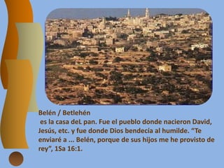 Belén / Betlehén
es la casa deL pan. Fue el pueblo donde nacieron David,
Jesús, etc. y fue donde Dios bendecía al humilde. “Te
enviaré a ... Belén, porque de sus hijos me he provisto de
rey”, 1Sa 16:1.
 