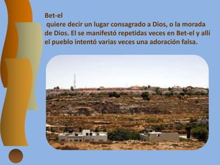 Bet-el
quiere decir un lugar consagrado a Dios, o la morada
de Dios. El se manifestó repetidas veces en Bet-el y allí
el pueblo intentó varias veces una adoración falsa.
 