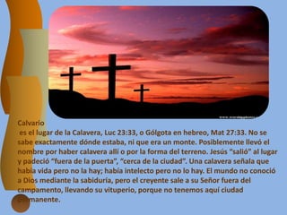 Calvario
es el lugar de la Calavera, Luc 23:33, o Gólgota en hebreo, Mat 27:33. No se
sabe exactamente dónde estaba, ni que era un monte. Posiblemente llevó el
nombre por haber calavera allí o por la forma del terreno. Jesús “salió” al lugar
y padeció “fuera de la puerta”, “cerca de la ciudad”. Una calavera señala que
había vida pero no la hay; había intelecto pero no lo hay. El mundo no conoció
a Dios mediante la sabiduría, pero el creyente sale a su Señor fuera del
campamento, llevando su vituperio, porque no tenemos aquí ciudad
permanente.
 
