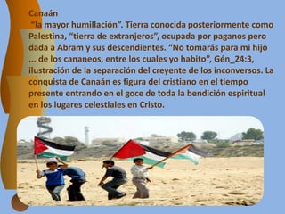 Canaán
“la mayor humillación”. Tierra conocida posteriormente como
Palestina, “tierra de extranjeros”, ocupada por paganos pero
dada a Abram y sus descendientes. “No tomarás para mi hijo
... de los cananeos, entre los cuales yo habito”, Gén_24:3,
ilustración de la separación del creyente de los inconversos. La
conquista de Canaán es figura del cristiano en el tiempo
presente entrando en el goce de toda la bendición espiritual
en los lugares celestiales en Cristo.
 