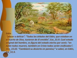 Edén
“placer o delicia”. “Todos los árboles del Edén, que estaban en
el huerto de Dios, tuvieron de él envidia”, Eze_31:9. Cual estado
original del hombre, es figura del estado eterno por venir; “en
Adán todos mueren, también en Cristo todos serán vivificados”,
1Co_15:22. “Cambiará su desierto en paraíso;” a saber, en Edén,
Isa_51:3.
 