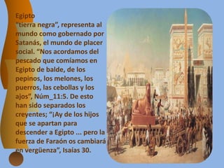 Egipto
“tierra negra”, representa al
mundo como gobernado por
Satanás, el mundo de placer
social. “Nos acordamos del
pescado que comíamos en
Egipto de balde, de los
pepinos, los melones, los
puerros, las cebollas y los
ajos”, Núm_11:5. De esto
han sido separados los
creyentes; “¡Ay de los hijos
que se apartan para
descender a Egipto ... pero la
fuerza de Faraón os cambiará
en vergüenza”, Isaías 30.
 