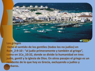 Los griegos
tiene el sentido de los gentiles (todos los no judíos) en
Rom_2:9-10 : “al judío primeramente y también al griego”,
como en 1Co_10:32, donde se divide la humanidad en tres:
judío, gentil y la iglesia de Dios. En otros pasajes el griego es un
residente de lo que hoy es Grecia, excluyendo a judíos y
bárbaros.
 