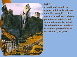 Jericó
es en tipo el mundo en
espera de juicio. La primera
mención, Núm_22:1, dice
que sus moradores tuvieron
gran temor cuando Israel
acampó frente a la ciudad.
“Maldito delante de Jehová
el hombre que reedificare
esta ciudad”, Jos_6:26.
 