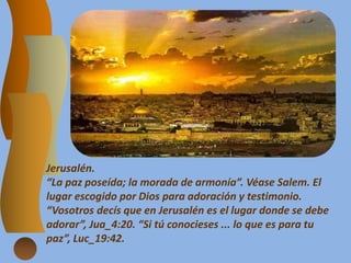 Jerusalén.
“La paz poseída; la morada de armonía”. Véase Salem. El
lugar escogido por Dios para adoración y testimonio.
“Vosotros decís que en Jerusalén es el lugar donde se debe
adorar”, Jua_4:20. “Si tú conocieses ... lo que es para tu
paz”, Luc_19:42.
 