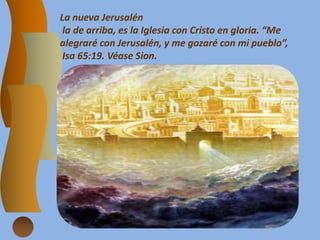 La nueva Jerusalén
la de arriba, es la Iglesia con Cristo en gloria. “Me
alegraré con Jerusalén, y me gozaré con mi pueblo”,
Isa 65:19. Véase Sion.
 