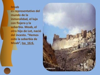 Moab
es representativo del
mundo de la
inmoralidad, el lujo
con flojera y la
soberbia. Moab, el
otro hijo de Lot, nació
del incesto. “Hemos
oído la soberbia de
Moab”, Isa_16:6.
 