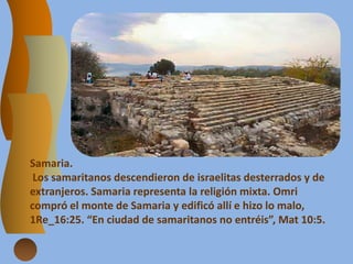 Samaria.
Los samaritanos descendieron de israelitas desterrados y de
extranjeros. Samaria representa la religión mixta. Omri
compró el monte de Samaria y edificó allí e hizo lo malo,
1Re_16:25. “En ciudad de samaritanos no entréis”, Mat 10:5.
 
