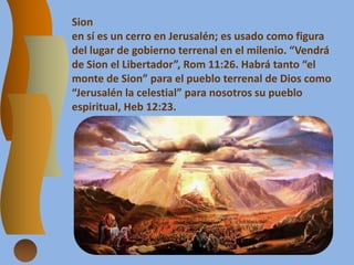 Sion
en sí es un cerro en Jerusalén; es usado como figura
del lugar de gobierno terrenal en el milenio. “Vendrá
de Sion el Libertador”, Rom 11:26. Habrá tanto “el
monte de Sion” para el pueblo terrenal de Dios como
“Jerusalén la celestial” para nosotros su pueblo
espiritual, Heb 12:23.
 