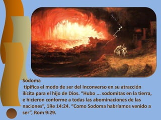 Sodoma
tipifica el modo de ser del inconverso en su atracción
ilícita para el hijo de Dios. “Hubo ... sodomitas en la tierra,
e hicieron conforme a todas las abominaciones de las
naciones”, 1Re 14:24. “Como Sodoma habríamos venido a
ser”, Rom 9:29.
 