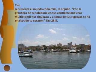 Tiro
representa el mundo comercial, el orgullo. “Con la
grandeza de tu sabiduría en tus contrataciones has
multiplicado tus riquezas; y a causa de tus riquezas se ha
enaltecido tu corazón”, Eze 28:5.
 